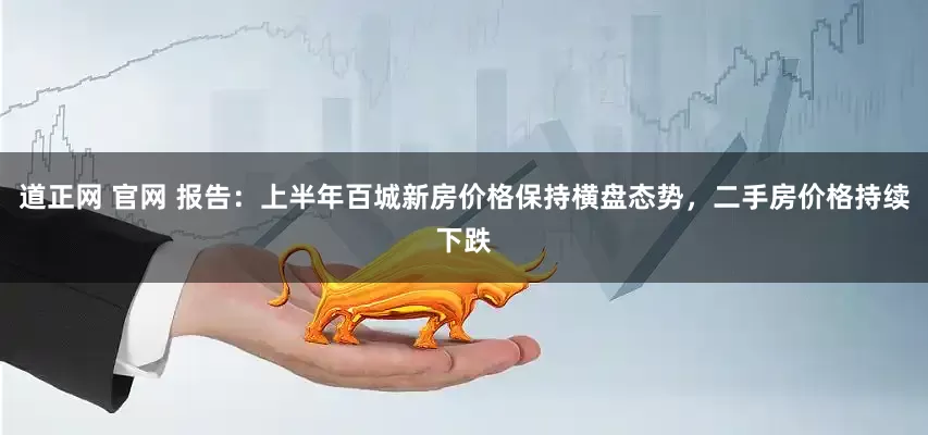 道正网 官网 报告：上半年百城新房价格保持横盘态势，二手房价格持续下跌