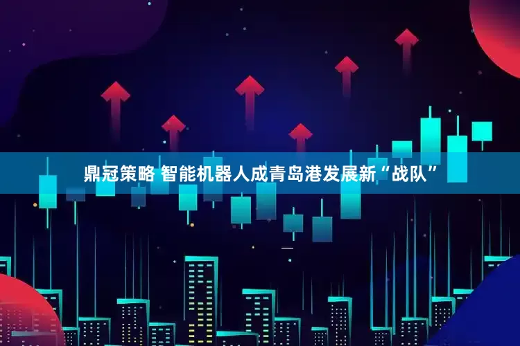 鼎冠策略 智能机器人成青岛港发展新“战队”
