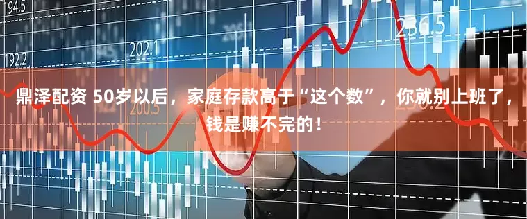 鼎泽配资 50岁以后，家庭存款高于“这个数”，你就别上班了，钱是赚不完的！