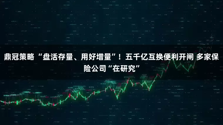 鼎冠策略 “盘活存量、用好增量”！五千亿互换便利开闸 多家保险公司“在研究”