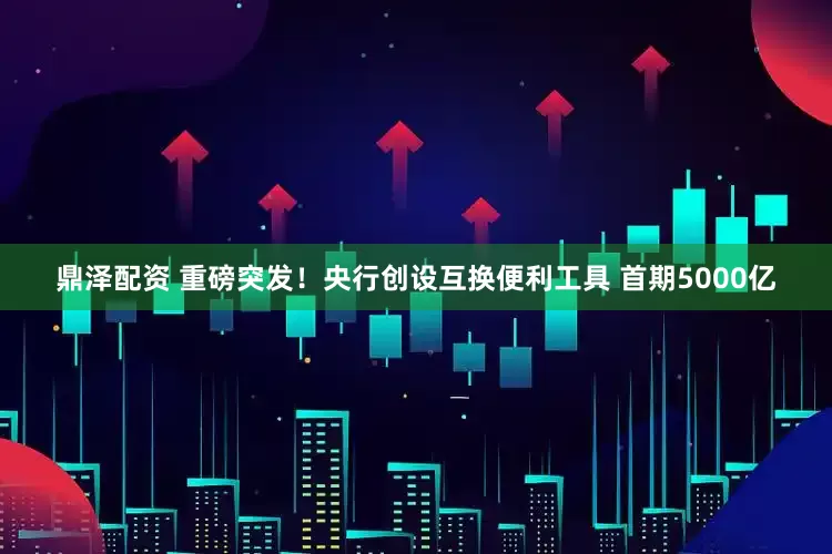 鼎泽配资 重磅突发！央行创设互换便利工具 首期5000亿