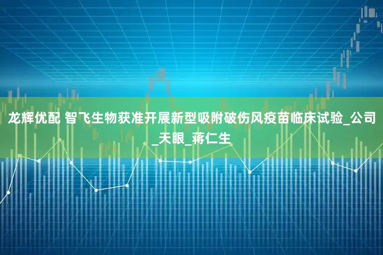 龙辉优配 智飞生物获准开展新型吸附破伤风疫苗临床试验_公司_天眼_蒋仁生