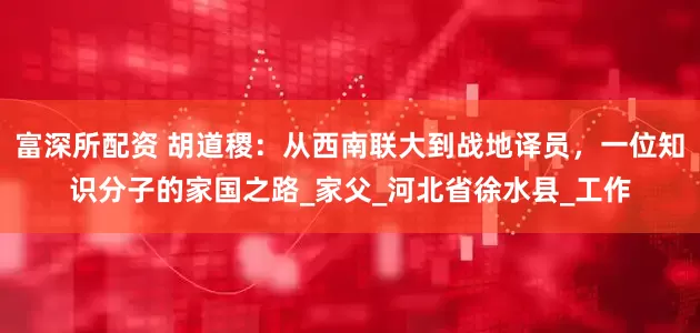 富深所配资 胡道稷：从西南联大到战地译员，一位知识分子的家国之路_家父_河北省徐水县_工作