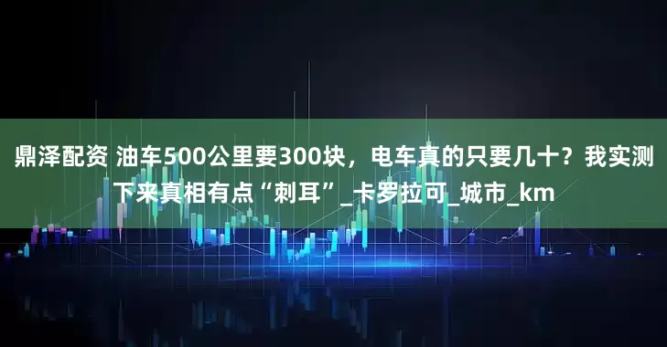 鼎泽配资 油车500公里要300块，电车真的只要几十？我实测下来真相有点“刺耳”_卡罗拉可_城市_km