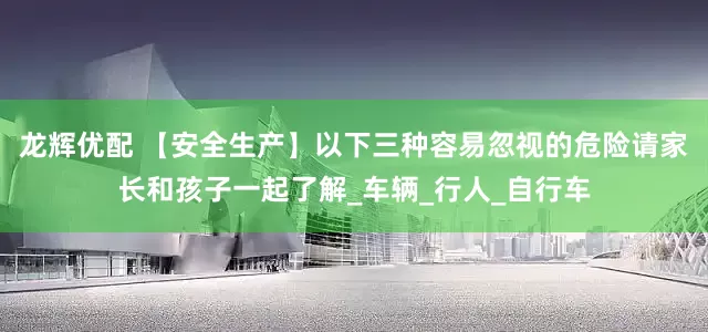 龙辉优配 【安全生产】以下三种容易忽视的危险请家长和孩子一起了解_车辆_行人_自行车