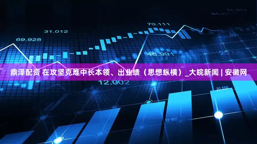鼎泽配资 在攻坚克难中长本领、出业绩（思想纵横）_大皖新闻 | 安徽网