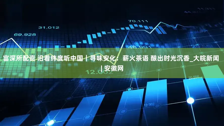 富深所配资 沿着纬度听中国｜寻味安化：薪火茶语 酿出时光沉香_大皖新闻 | 安徽网