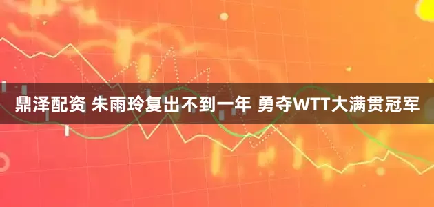 鼎泽配资 朱雨玲复出不到一年 勇夺WTT大满贯冠军