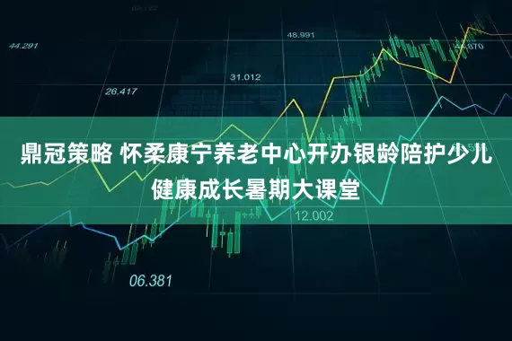 鼎冠策略 怀柔康宁养老中心开办银龄陪护少儿健康成长暑期大课堂