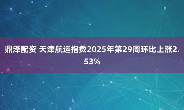 鼎泽配资 天津航运指数2025年第29周环比上涨2.53%