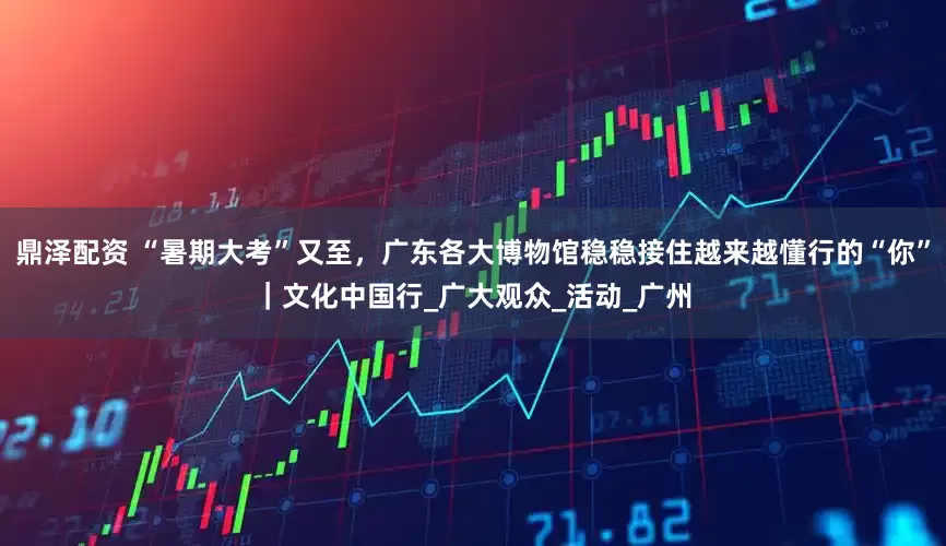 鼎泽配资 “暑期大考”又至，广东各大博物馆稳稳接住越来越懂行的“你”｜文化中国行_广大观众_活动_广州