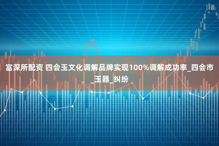 富深所配资 四会玉文化调解品牌实现100%调解成功率_四会市_玉器_纠纷