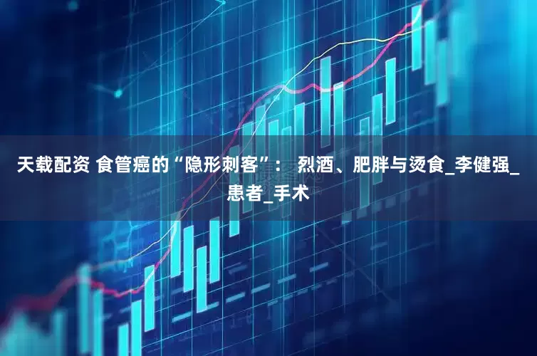 天载配资 食管癌的“隐形刺客”： 烈酒、肥胖与烫食_李健强_患者_手术