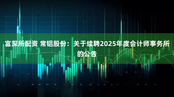 富深所配资 常铝股份：关于续聘2025年度会计师事务所的公告