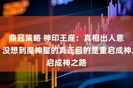 鼎冠策略 神印王座：真相出人意料，没想到魔神皇的真正目的是重启成神之路