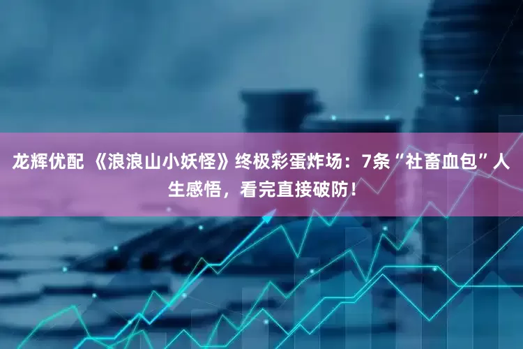 龙辉优配 《浪浪山小妖怪》终极彩蛋炸场：7条“社畜血包”人生感悟，看完直接破防！