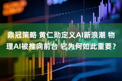 鼎冠策略 黄仁勋定义AI新浪潮 物理AI被推向前台 它为何如此重要？