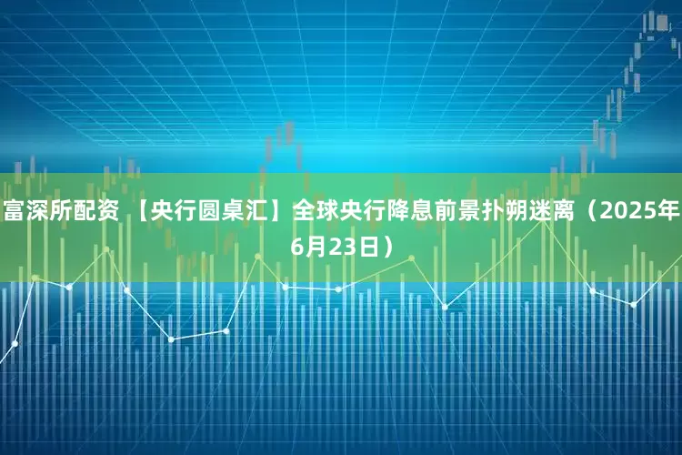 富深所配资 【央行圆桌汇】全球央行降息前景扑朔迷离（2025年6月23日）