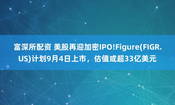 富深所配资 美股再迎加密IPO!Figure(FIGR.US)计划9月4日上市，估值或超33亿美元
