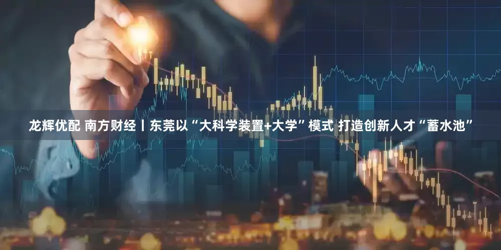 龙辉优配 南方财经丨东莞以“大科学装置+大学”模式 打造创新人才“蓄水池”